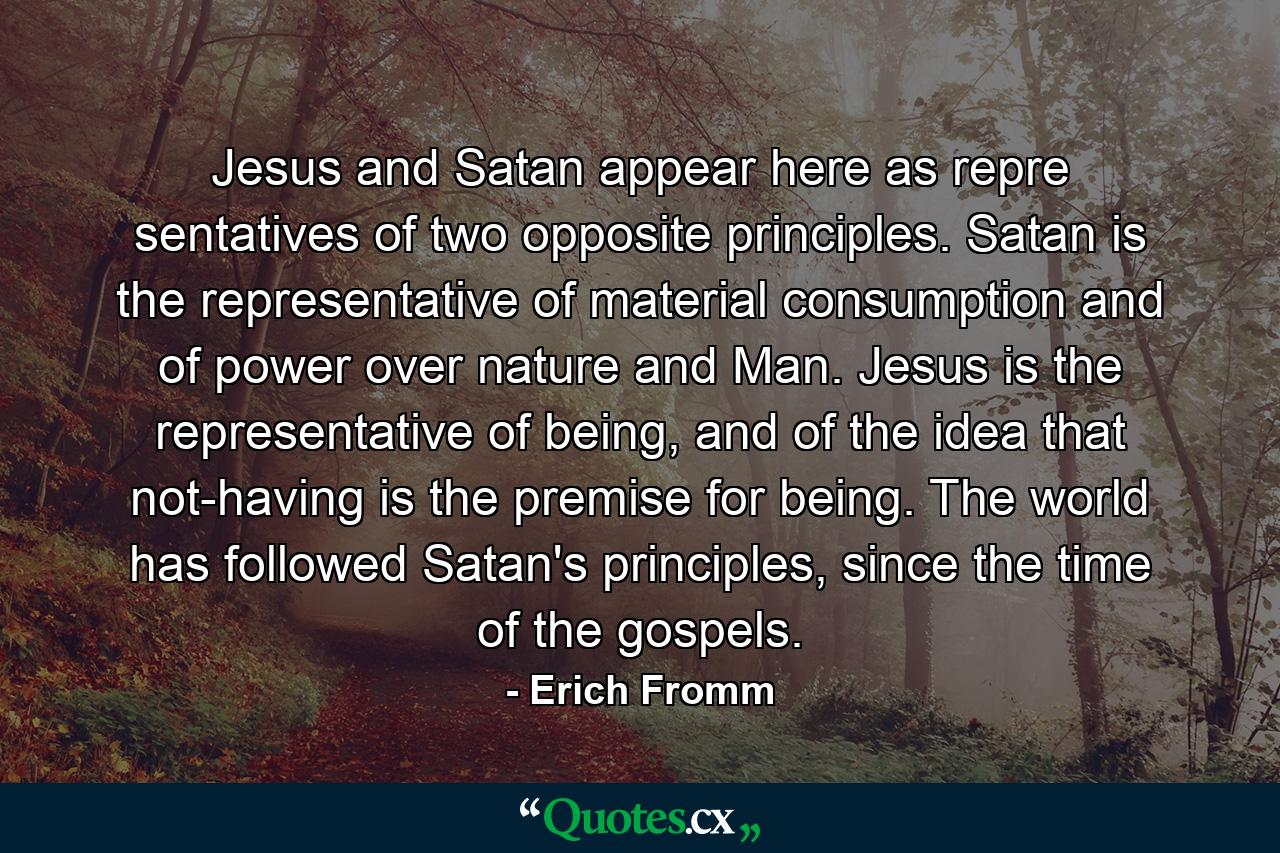 Jesus and Satan appear here as repre sentatives of two opposite principles. Satan is the representative of material consumption and of power over nature and Man. Jesus is the representative of being, and of the idea that not-having is the premise for being. The world has followed Satan's principles, since the time of the gospels. - Quote by Erich Fromm