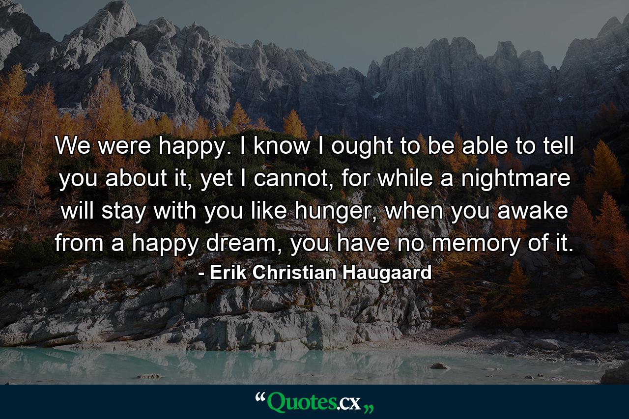 We were happy. I know I ought to be able to tell you about it, yet I cannot, for while a nightmare will stay with you like hunger, when you awake from a happy dream, you have no memory of it. - Quote by Erik Christian Haugaard