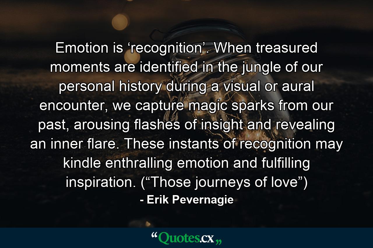 Emotion is ‘recognition’. When treasured moments are identified in the jungle of our personal history during a visual or aural encounter, we capture magic sparks from our past, arousing flashes of insight and revealing an inner flare. These instants of recognition may kindle enthralling emotion and fulfilling inspiration. (“Those journeys of love”) - Quote by Erik Pevernagie