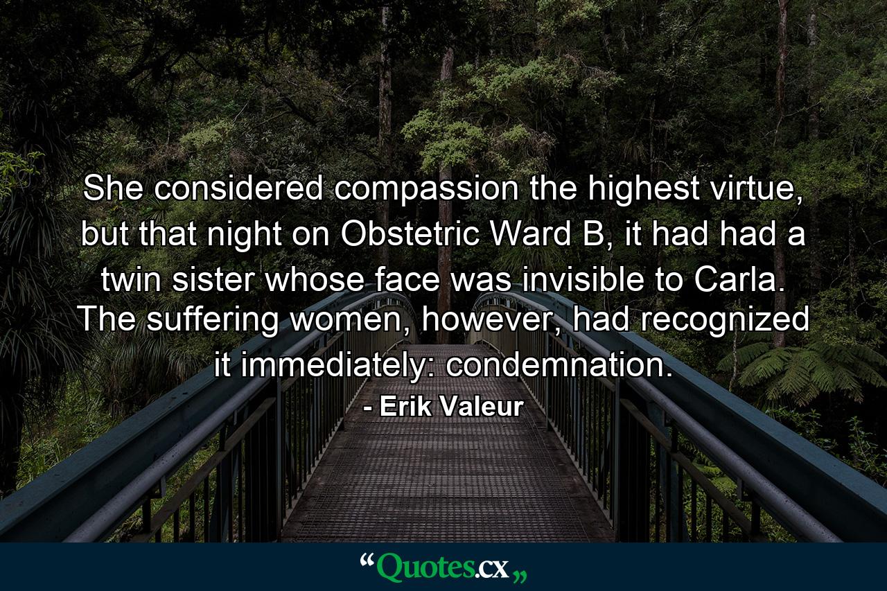 She considered compassion the highest virtue, but that night on Obstetric Ward B, it had had a twin sister whose face was invisible to Carla. The suffering women, however, had recognized it immediately: condemnation. - Quote by Erik Valeur