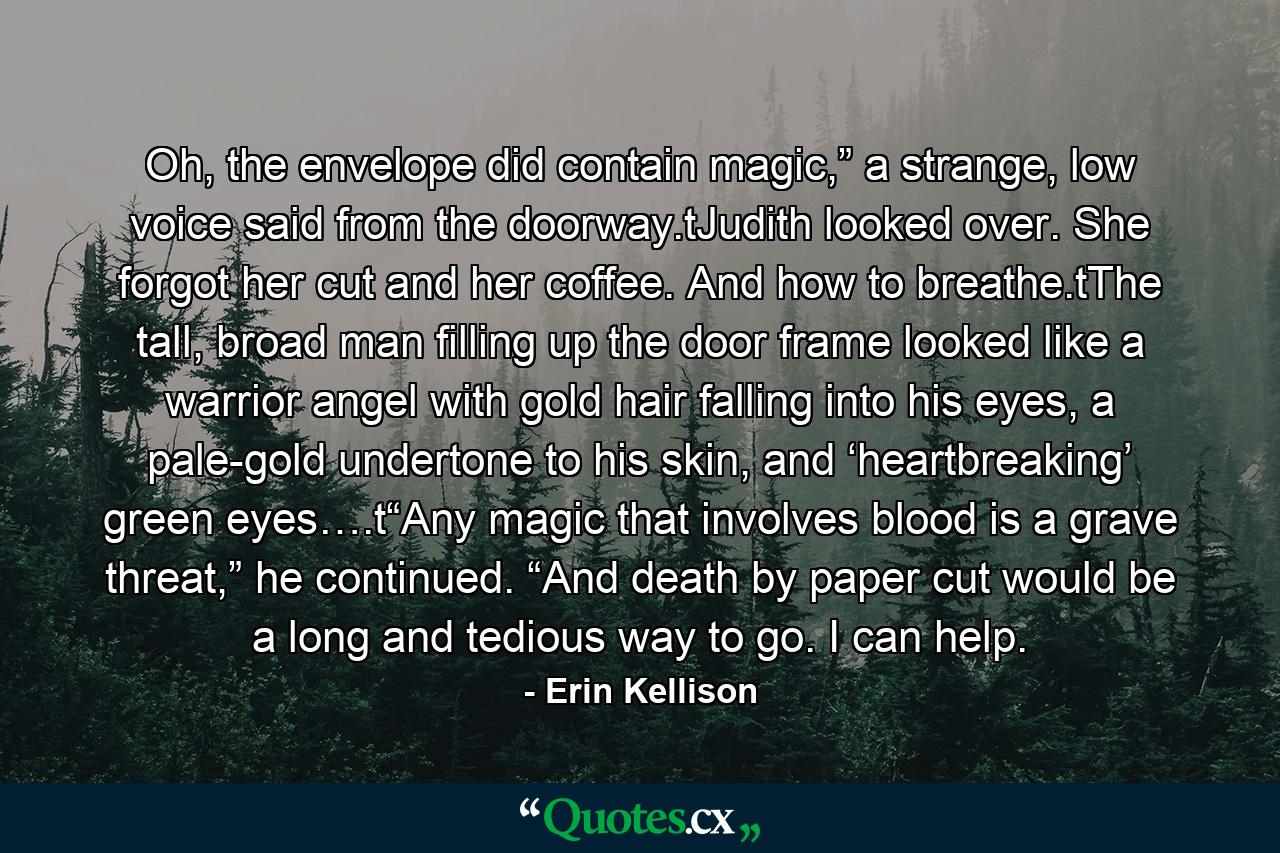 Oh, the envelope did contain magic,” a strange, low voice said from the doorway.tJudith looked over. She forgot her cut and her coffee. And how to breathe.tThe tall, broad man filling up the door frame looked like a warrior angel with gold hair falling into his eyes, a pale-gold undertone to his skin, and ‘heartbreaking’ green eyes….t“Any magic that involves blood is a grave threat,” he continued. “And death by paper cut would be a long and tedious way to go. I can help. - Quote by Erin Kellison