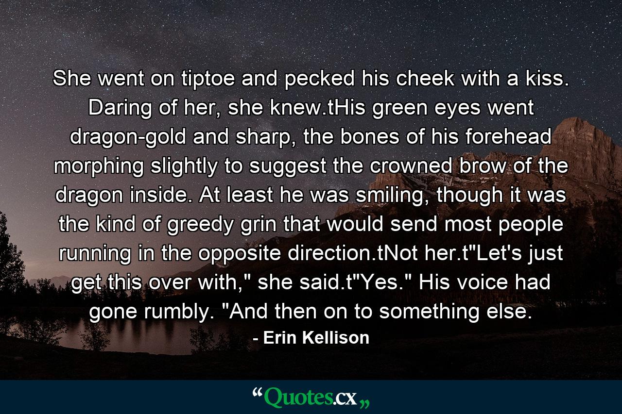 She went on tiptoe and pecked his cheek with a kiss. Daring of her, she knew.tHis green eyes went dragon-gold and sharp, the bones of his forehead morphing slightly to suggest the crowned brow of the dragon inside. At least he was smiling, though it was the kind of greedy grin that would send most people running in the opposite direction.tNot her.t