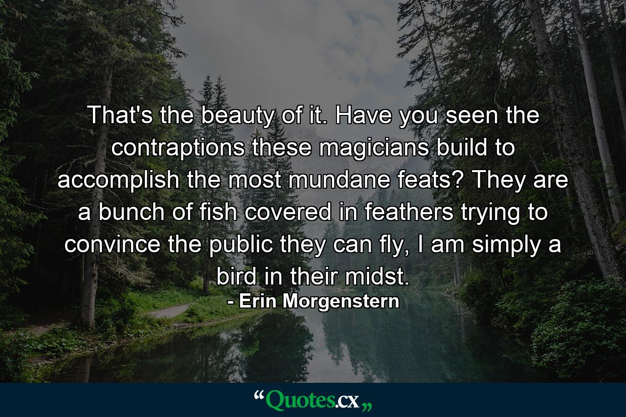 That's the beauty of it. Have you seen the contraptions these magicians build to accomplish the most mundane feats? They are a bunch of fish covered in feathers trying to convince the public they can fly, I am simply a bird in their midst. - Quote by Erin Morgenstern