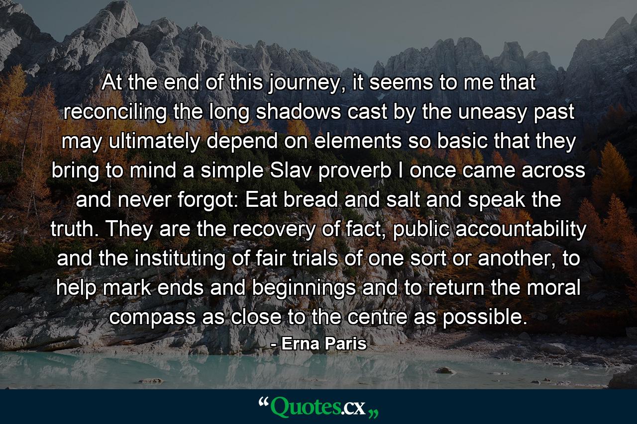 At the end of this journey, it seems to me that reconciling the long shadows cast by the uneasy past may ultimately depend on elements so basic that they bring to mind a simple Slav proverb I once came across and never forgot: Eat bread and salt and speak the truth. They are the recovery of fact, public accountability and the instituting of fair trials of one sort or another, to help mark ends and beginnings and to return the moral compass as close to the centre as possible. - Quote by Erna Paris