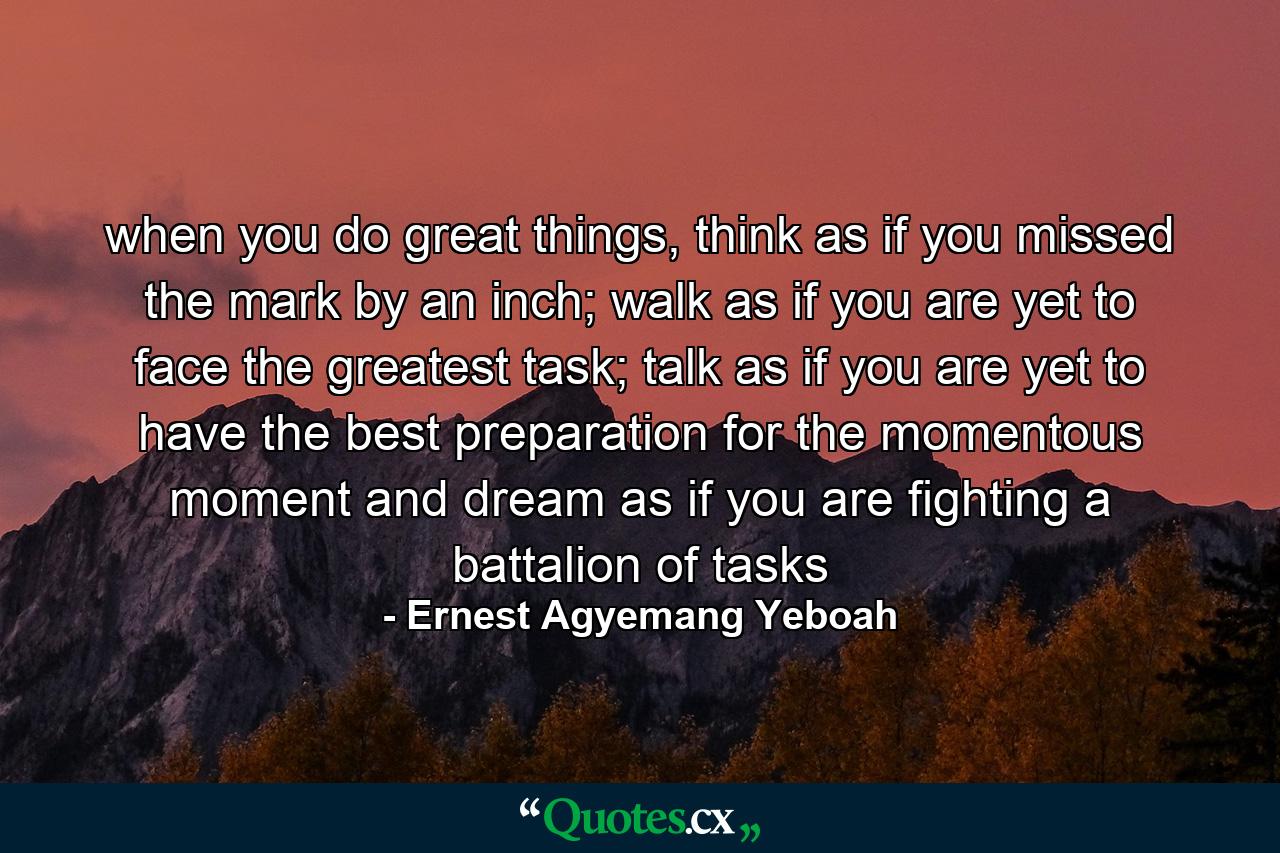 when you do great things, think as if you missed the mark by an inch; walk as if you are yet to face the greatest task; talk as if you are yet to have the best preparation for the momentous moment and dream as if you are fighting a battalion of tasks - Quote by Ernest Agyemang Yeboah