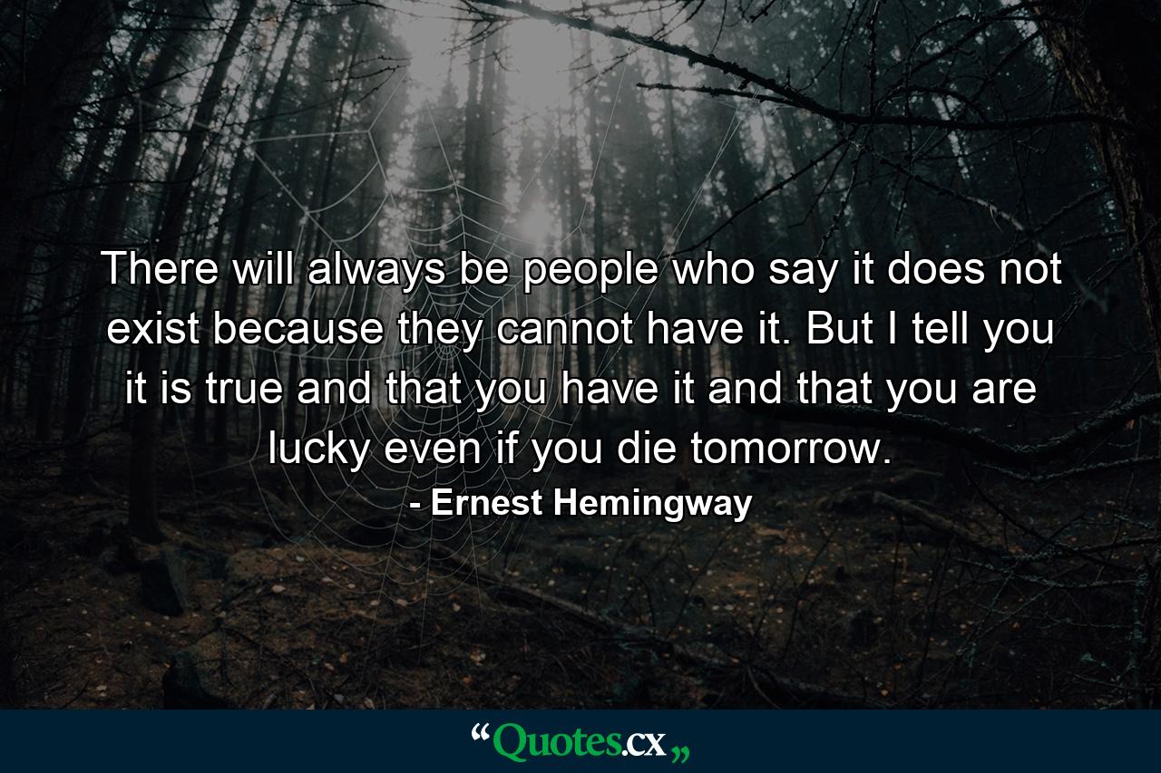 There will always be people who say it does not exist because they cannot have it. But I tell you it is true and that you have it and that you are lucky even if you die tomorrow. - Quote by Ernest Hemingway