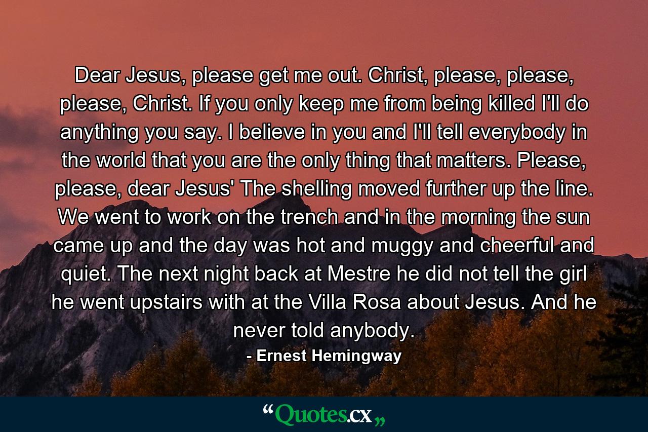 Dear Jesus, please get me out. Christ, please, please, please, Christ. If you only keep me from being killed I'll do anything you say. I believe in you and I'll tell everybody in the world that you are the only thing that matters. Please, please, dear Jesus' The shelling moved further up the line. We went to work on the trench and in the morning the sun came up and the day was hot and muggy and cheerful and quiet. The next night back at Mestre he did not tell the girl he went upstairs with at the Villa Rosa about Jesus. And he never told anybody. - Quote by Ernest Hemingway