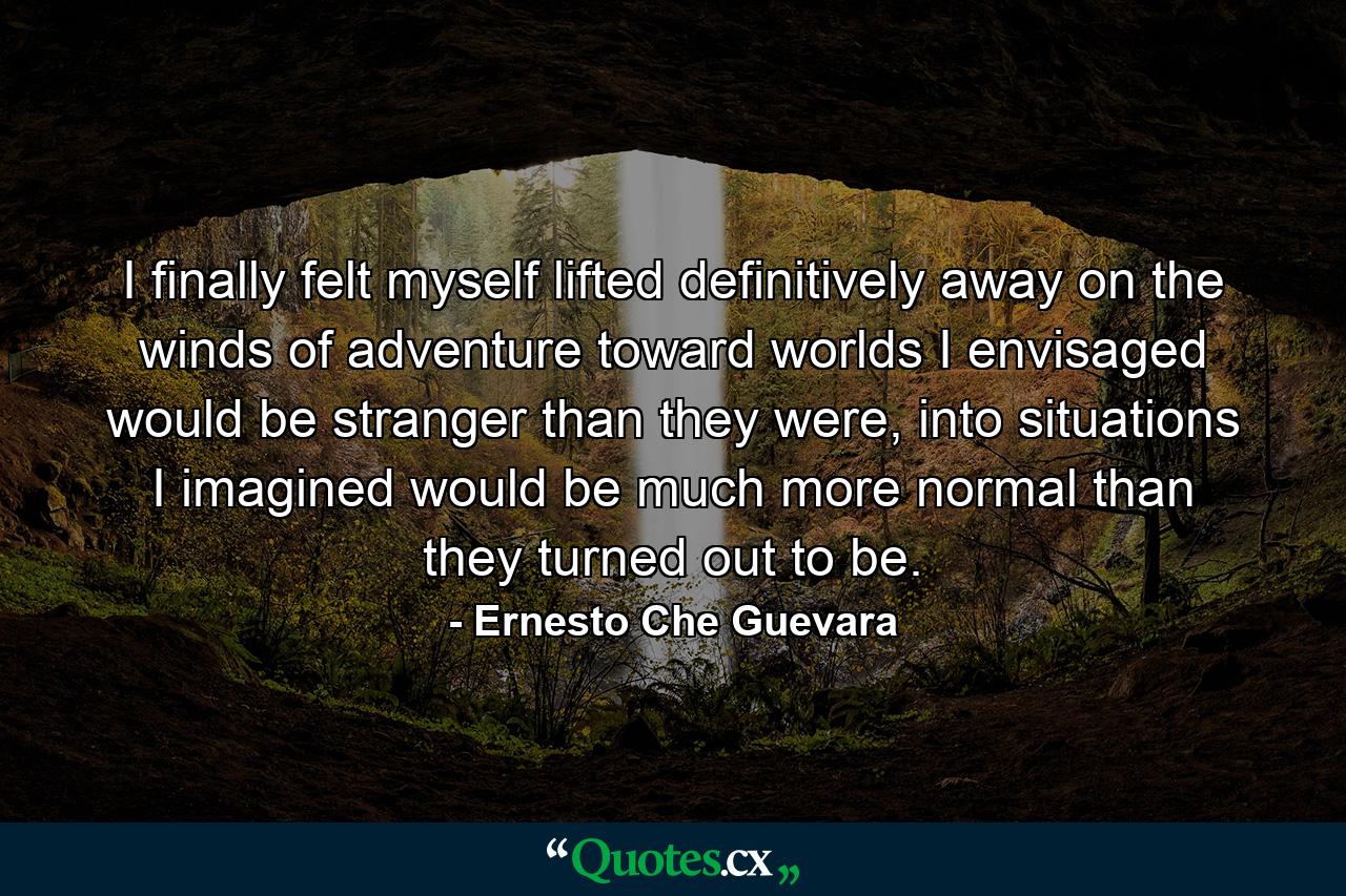 I finally felt myself lifted definitively away on the winds of adventure toward worlds I envisaged would be stranger than they were, into situations I imagined would be much more normal than they turned out to be. - Quote by Ernesto Che Guevara