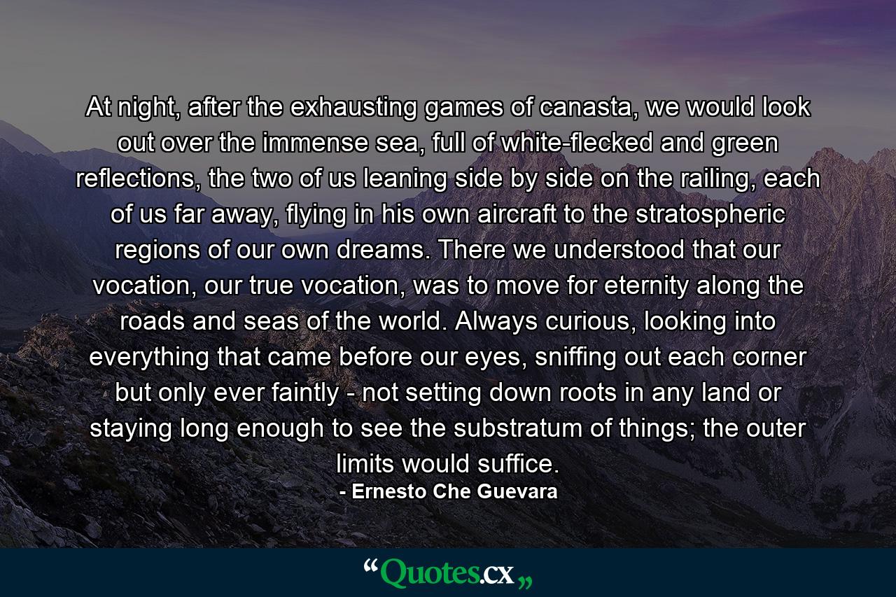 At night, after the exhausting games of canasta, we would look out over the immense sea, full of white-flecked and green reflections, the two of us leaning side by side on the railing, each of us far away, flying in his own aircraft to the stratospheric regions of our own dreams. There we understood that our vocation, our true vocation, was to move for eternity along the roads and seas of the world. Always curious, looking into everything that came before our eyes, sniffing out each corner but only ever faintly - not setting down roots in any land or staying long enough to see the substratum of things; the outer limits would suffice. - Quote by Ernesto Che Guevara