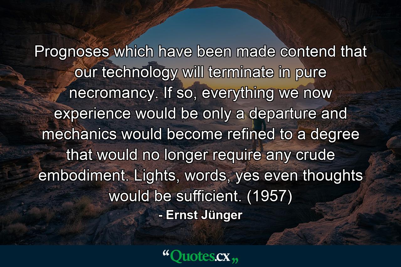 Prognoses which have been made contend that our technology will terminate in pure necromancy. If so, everything we now experience would be only a departure and mechanics would become refined to a degree that would no longer require any crude embodiment. Lights, words, yes even thoughts would be sufficient. (1957) - Quote by Ernst Jünger