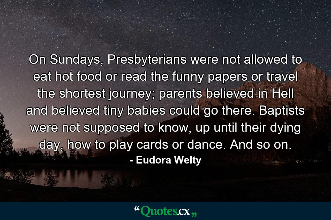 On Sundays, Presbyterians were not allowed to eat hot food or read the funny papers or travel the shortest journey; parents believed in Hell and believed tiny babies could go there. Baptists were not supposed to know, up until their dying day, how to play cards or dance. And so on. - Quote by Eudora Welty