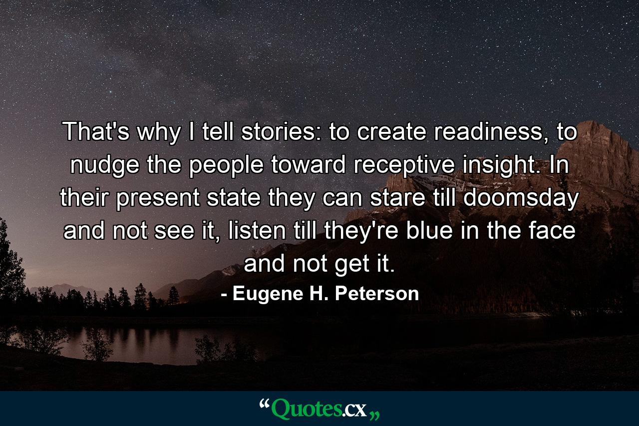 That's why I tell stories: to create readiness, to nudge the people toward receptive insight. In their present state they can stare till doomsday and not see it, listen till they're blue in the face and not get it. - Quote by Eugene H. Peterson