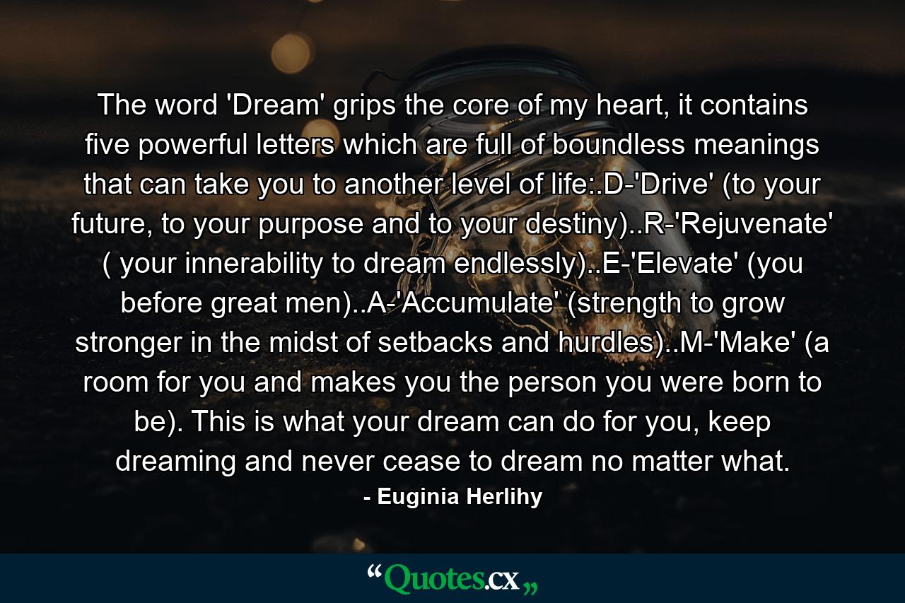 The word 'Dream' grips the core of my heart, it contains five powerful letters which are full of boundless meanings that can take you to another level of life:.D-'Drive' (to your future, to your purpose and to your destiny)..R-'Rejuvenate' ( your innerability to dream endlessly)..E-'Elevate' (you before great men)..A-'Accumulate' (strength to grow stronger in the midst of setbacks and hurdles)..M-'Make' (a room for you and makes you the person you were born to be). This is what your dream can do for you, keep dreaming and never cease to dream no matter what. - Quote by Euginia Herlihy