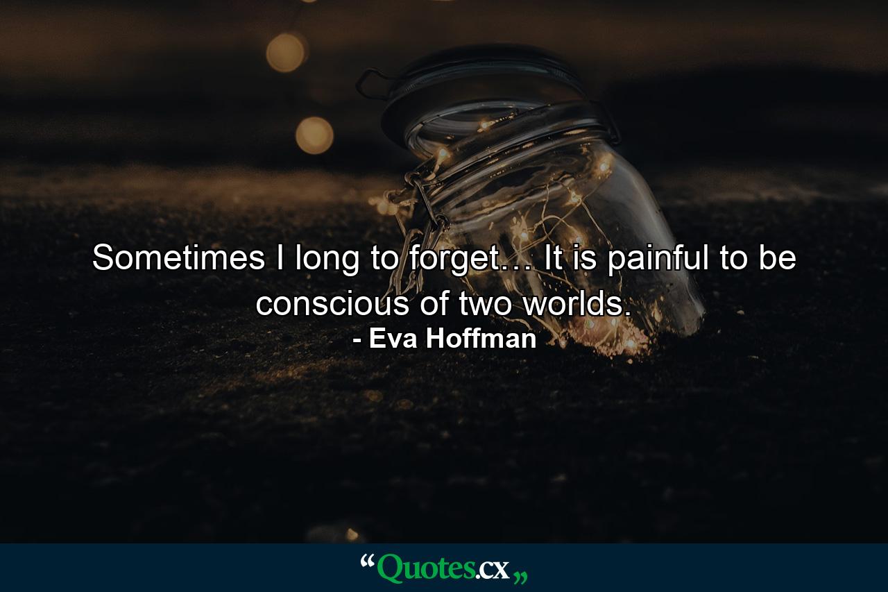 Sometimes I long to forget… It is painful to be conscious of two worlds. - Quote by Eva Hoffman