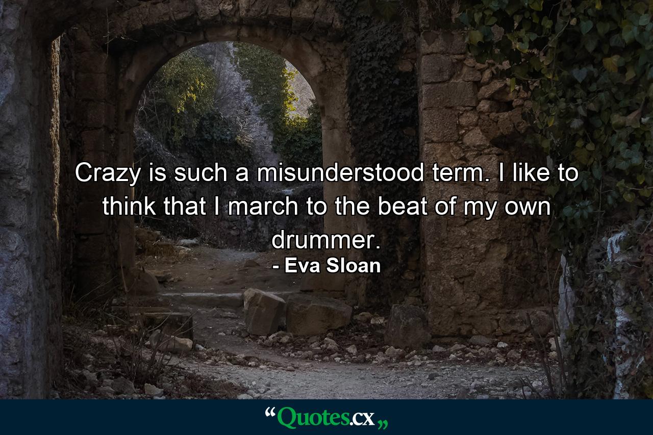 Crazy is such a misunderstood term. I like to think that I march to the beat of my own drummer. - Quote by Eva Sloan