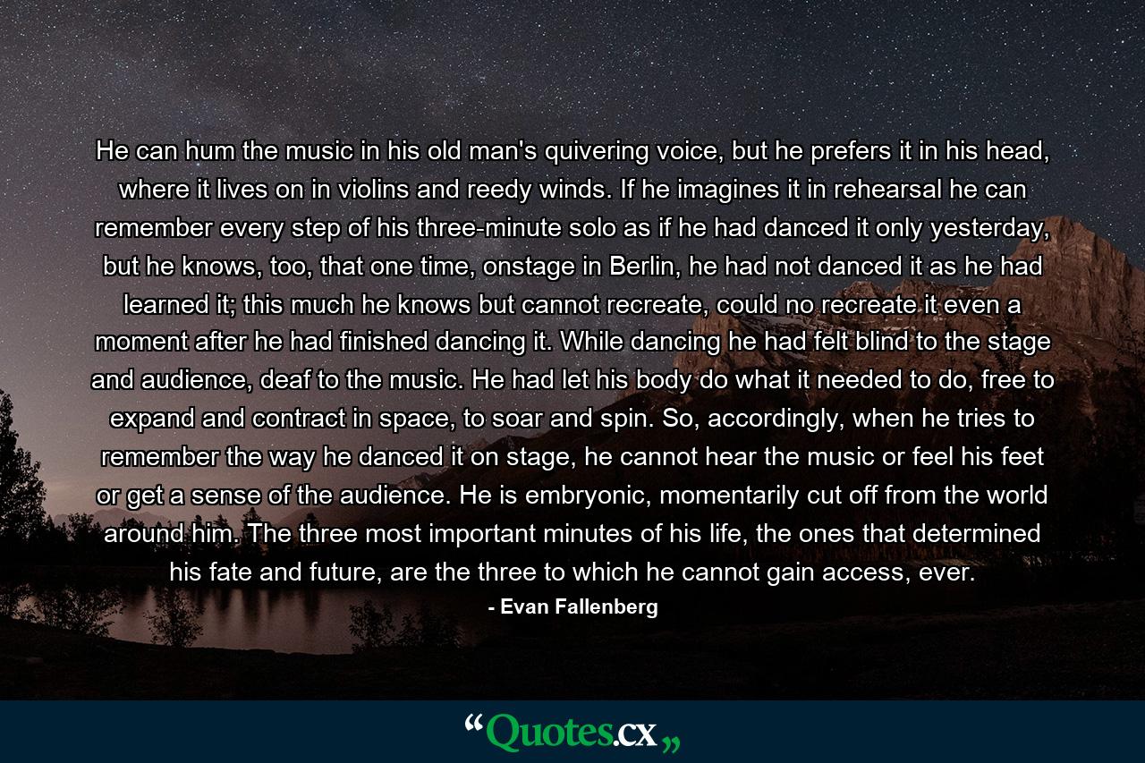 He can hum the music in his old man's quivering voice, but he prefers it in his head, where it lives on in violins and reedy winds. If he imagines it in rehearsal he can remember every step of his three-minute solo as if he had danced it only yesterday, but he knows, too, that one time, onstage in Berlin, he had not danced it as he had learned it; this much he knows but cannot recreate, could no recreate it even a moment after he had finished dancing it. While dancing he had felt blind to the stage and audience, deaf to the music. He had let his body do what it needed to do, free to expand and contract in space, to soar and spin. So, accordingly, when he tries to remember the way he danced it on stage, he cannot hear the music or feel his feet or get a sense of the audience. He is embryonic, momentarily cut off from the world around him. The three most important minutes of his life, the ones that determined his fate and future, are the three to which he cannot gain access, ever. - Quote by Evan Fallenberg