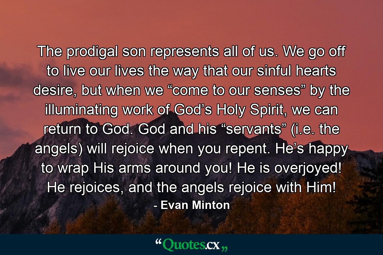 The prodigal son represents all of us. We go off to live our lives the way that our sinful hearts desire, but when we “come to our senses” by the illuminating work of God’s Holy Spirit, we can return to God. God and his “servants” (i.e. the angels) will rejoice when you repent. He’s happy to wrap His arms around you! He is overjoyed! He rejoices, and the angels rejoice with Him! - Quote by Evan Minton