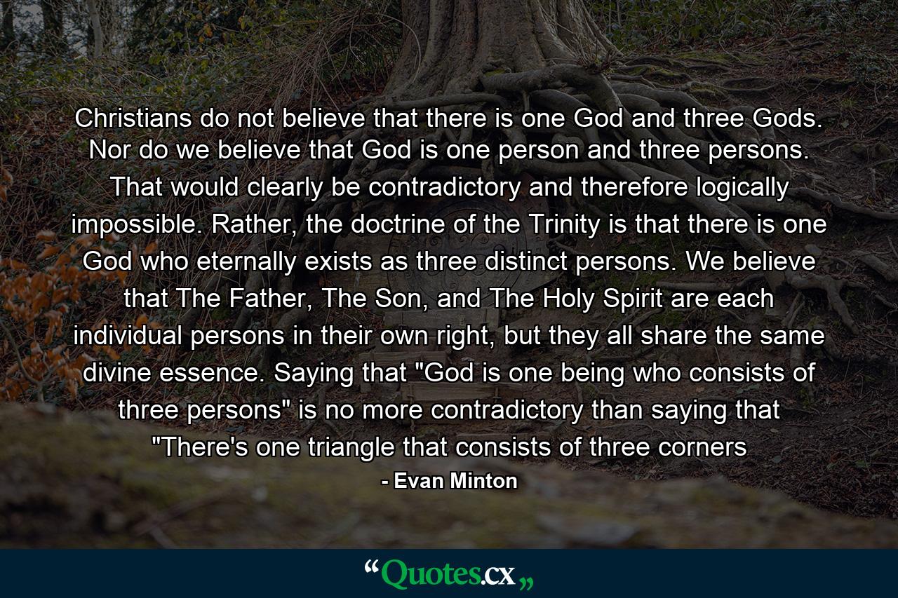 Christians do not believe that there is one God and three Gods. Nor do we believe that God is one person and three persons. That would clearly be contradictory and therefore logically impossible. Rather, the doctrine of the Trinity is that there is one God who eternally exists as three distinct persons. We believe that The Father, The Son, and The Holy Spirit are each individual persons in their own right, but they all share the same divine essence. Saying that 