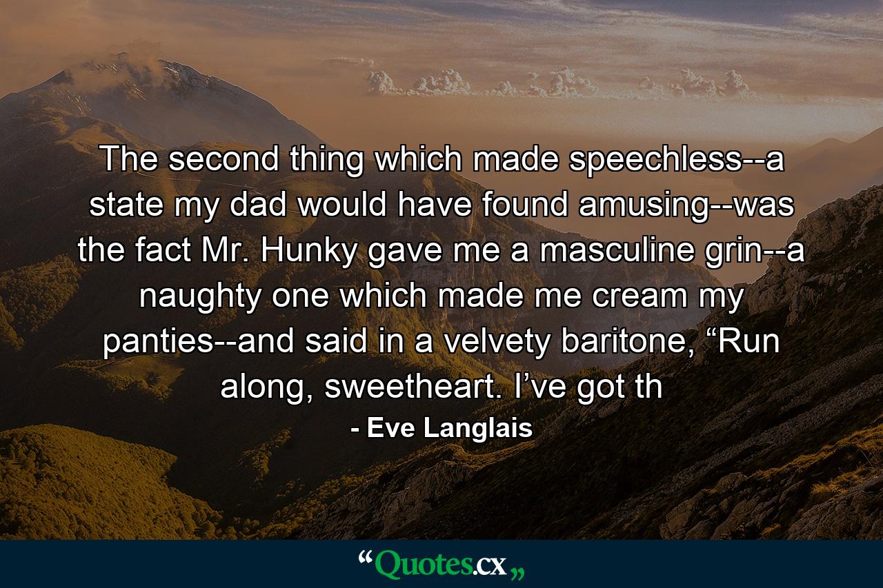 The second thing which made speechless--a state my dad would have found amusing--was the fact Mr. Hunky gave me a masculine grin--a naughty one which made me cream my panties--and said in a velvety baritone, “Run along, sweetheart. I’ve got th - Quote by Eve Langlais