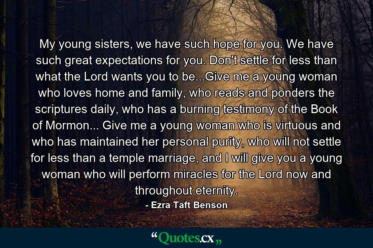 My young sisters, we have such hope for you. We have such great expectations for you. Don't settle for less than what the Lord wants you to be...Give me a young woman who loves home and family, who reads and ponders the scriptures daily, who has a burning testimony of the Book of Mormon... Give me a young woman who is virtuous and who has maintained her personal purity, who will not settle for less than a temple marriage, and I will give you a young woman who will perform miracles for the Lord now and throughout eternity. - Quote by Ezra Taft Benson