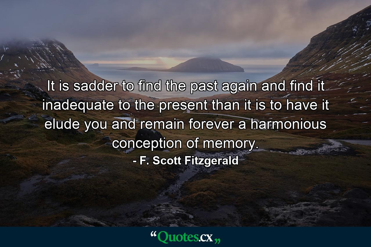 It is sadder to find the past again and find it inadequate to the present than it is to have it elude you and remain forever a harmonious conception of memory. - Quote by F. Scott Fitzgerald