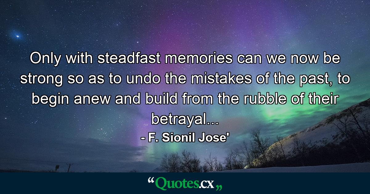 Only with steadfast memories can we now be strong so as to undo the mistakes of the past, to begin anew and build from the rubble of their betrayal... - Quote by F. Sionil Jose'