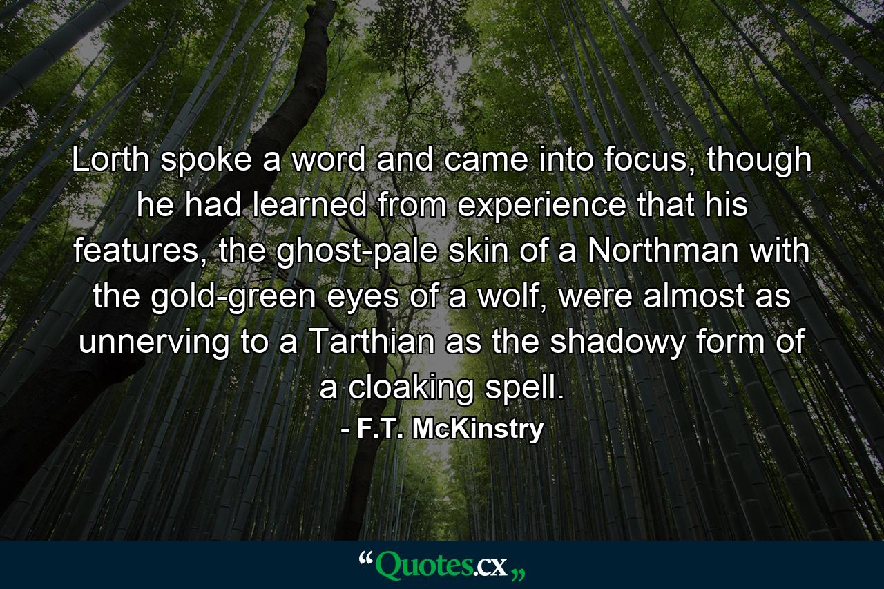 Lorth spoke a word and came into focus, though he had learned from experience that his features, the ghost-pale skin of a Northman with the gold-green eyes of a wolf, were almost as unnerving to a Tarthian as the shadowy form of a cloaking spell. - Quote by F.T. McKinstry