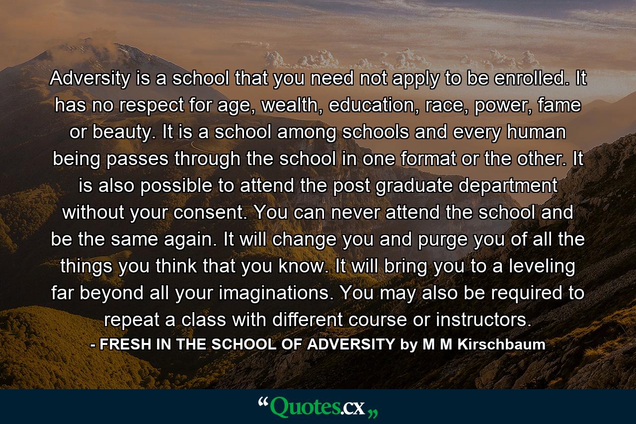 Adversity is a school that you need not apply to be enrolled. It has no respect for age, wealth, education, race, power, fame or beauty. It is a school among schools and every human being passes through the school in one format or the other. It is also possible to attend the post graduate department without your consent. You can never attend the school and be the same again. It will change you and purge you of all the things you think that you know. It will bring you to a leveling far beyond all your imaginations. You may also be required to repeat a class with different course or instructors. - Quote by FRESH IN THE SCHOOL OF ADVERSITY by M M Kirschbaum