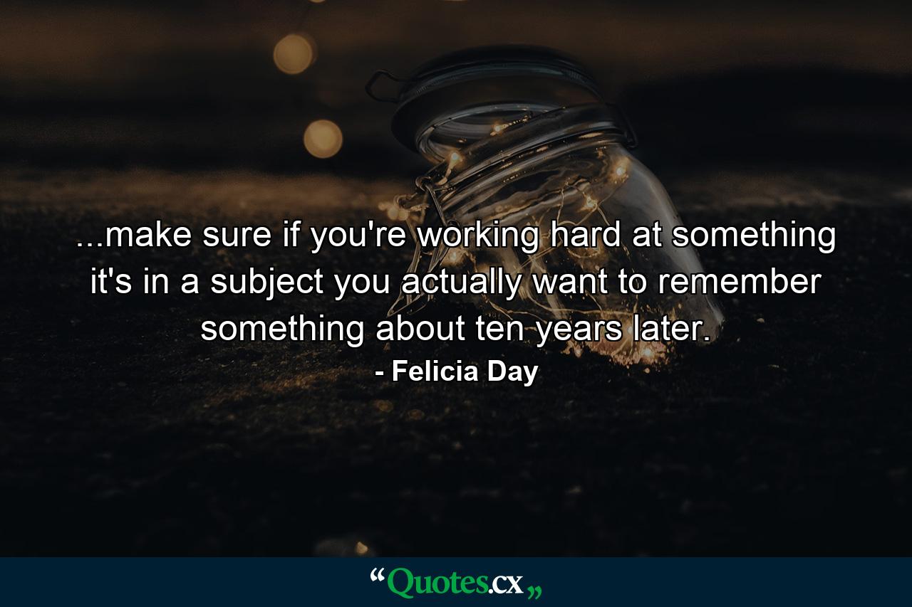 ...make sure if you're working hard at something it's in a subject you actually want to remember something about ten years later. - Quote by Felicia Day