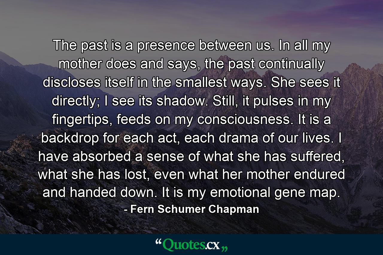 The past is a presence between us. In all my mother does and says, the past continually discloses itself in the smallest ways. She sees it directly; I see its shadow. Still, it pulses in my fingertips, feeds on my consciousness. It is a backdrop for each act, each drama of our lives. I have absorbed a sense of what she has suffered, what she has lost, even what her mother endured and handed down. It is my emotional gene map. - Quote by Fern Schumer Chapman