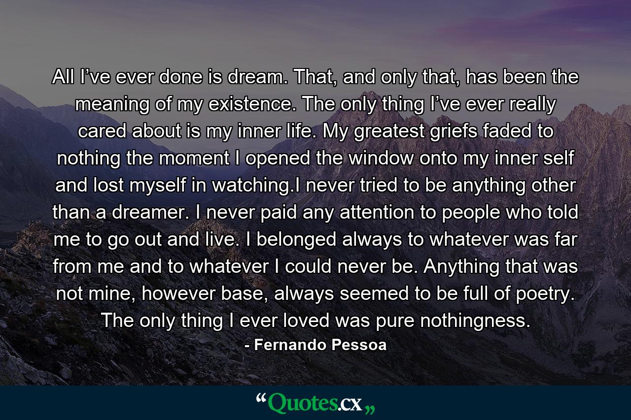 All I’ve ever done is dream. That, and only that, has been the meaning of my existence. The only thing I’ve ever really cared about is my inner life. My greatest griefs faded to nothing the moment I opened the window onto my inner self and lost myself in watching.I never tried to be anything other than a dreamer. I never paid any attention to people who told me to go out and live. I belonged always to whatever was far from me and to whatever I could never be. Anything that was not mine, however base, always seemed to be full of poetry. The only thing I ever loved was pure nothingness. - Quote by Fernando Pessoa