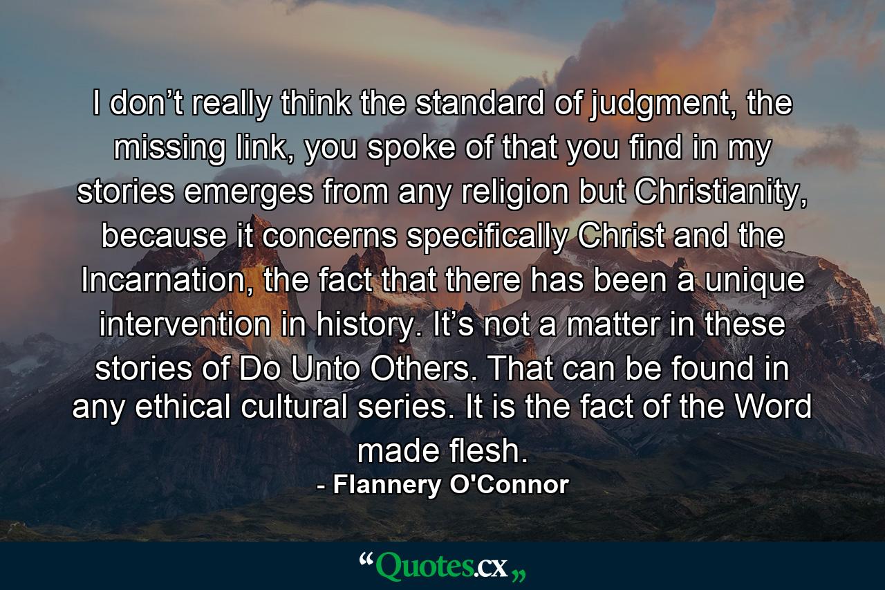 I don’t really think the standard of judgment, the missing link, you spoke of that you find in my stories emerges from any religion but Christianity, because it concerns specifically Christ and the Incarnation, the fact that there has been a unique intervention in history. It’s not a matter in these stories of Do Unto Others. That can be found in any ethical cultural series. It is the fact of the Word made flesh. - Quote by Flannery O'Connor