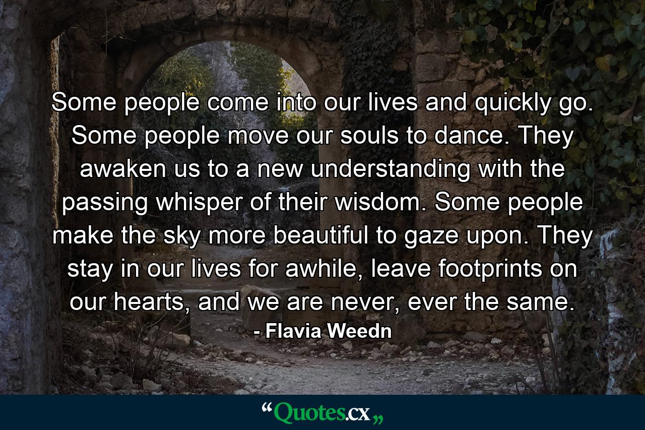 Some people come into our lives and quickly go. Some people move our souls to dance. They awaken us to a new understanding with the passing whisper of their wisdom. Some people make the sky more beautiful to gaze upon. They stay in our lives for awhile, leave footprints on our hearts, and we are never, ever the same. - Quote by Flavia Weedn