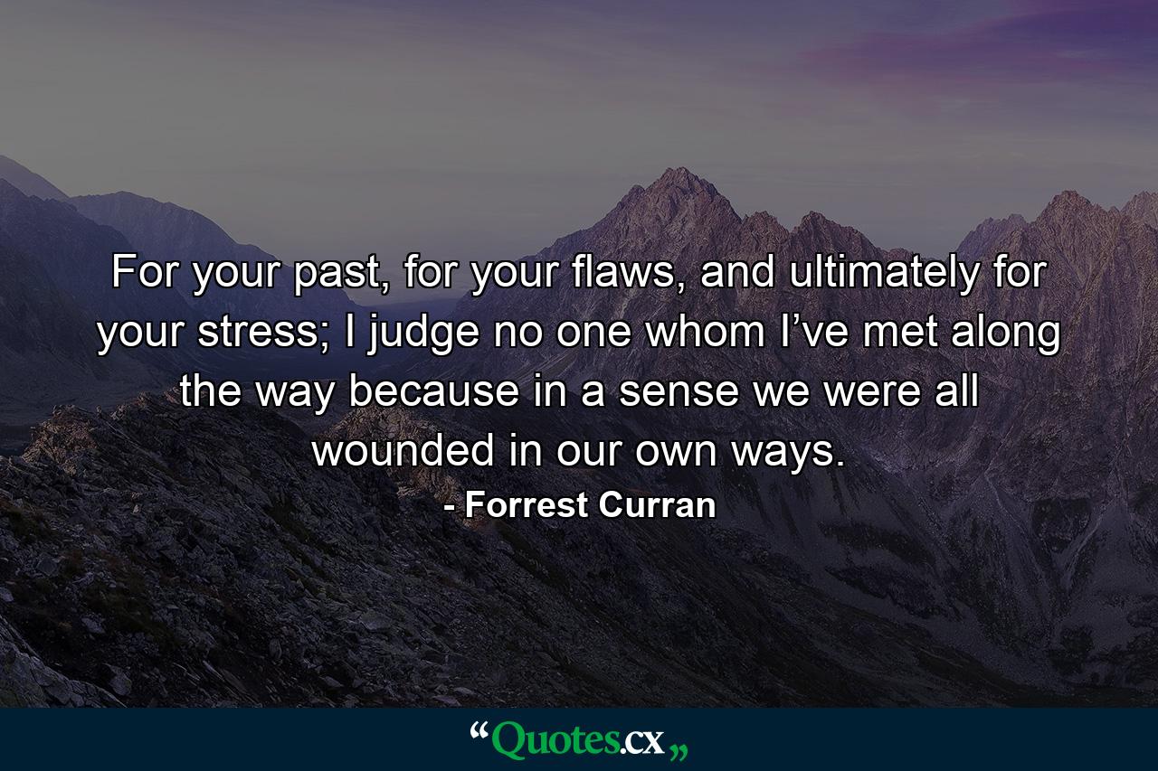 For your past, for your flaws, and ultimately for your stress; I judge no one whom I’ve met along the way because in a sense we were all wounded in our own ways. - Quote by Forrest Curran