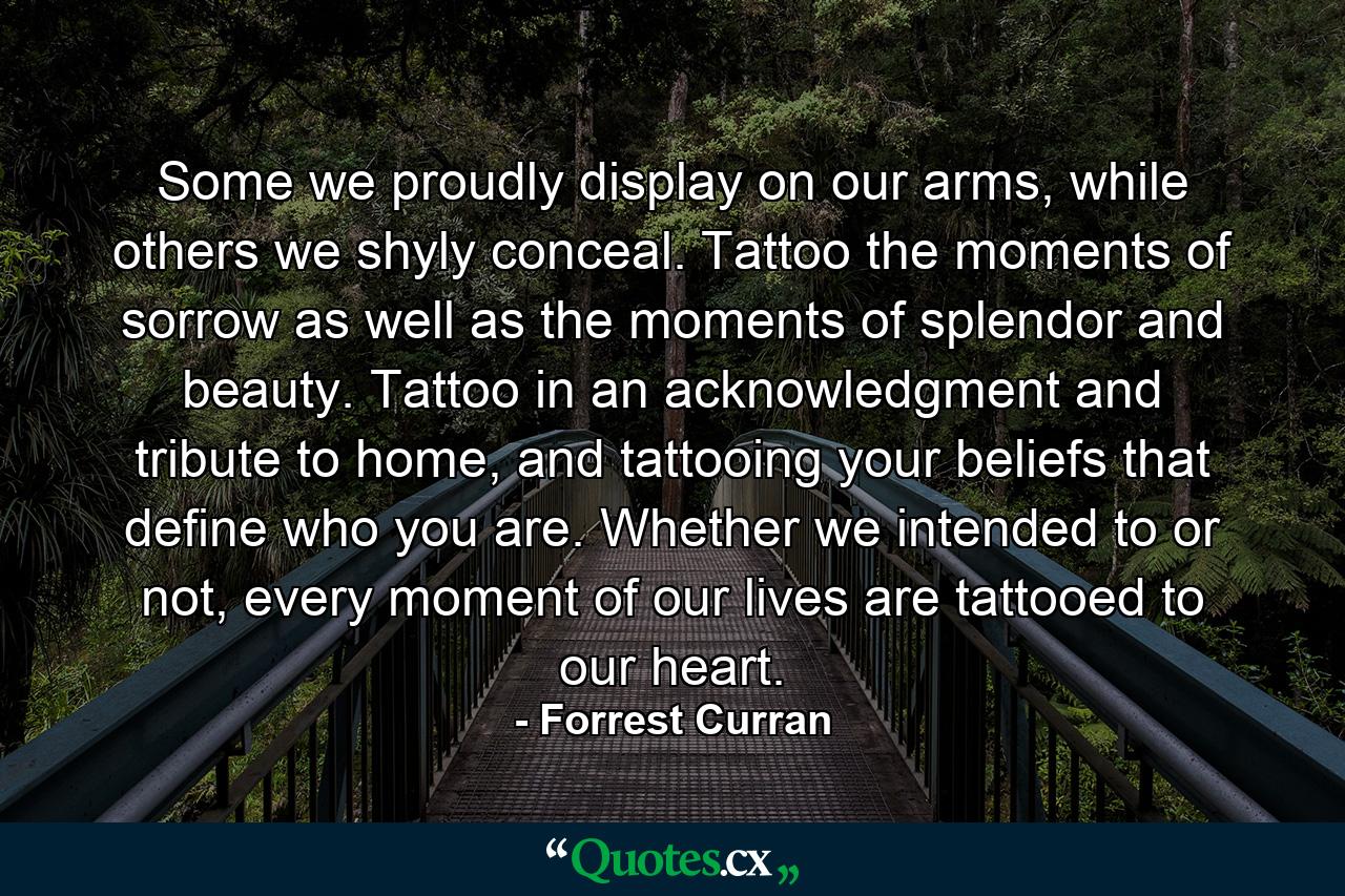 Some we proudly display on our arms, while others we shyly conceal. Tattoo the moments of sorrow as well as the moments of splendor and beauty. Tattoo in an acknowledgment and tribute to home, and tattooing your beliefs that define who you are. Whether we intended to or not, every moment of our lives are tattooed to our heart. - Quote by Forrest Curran