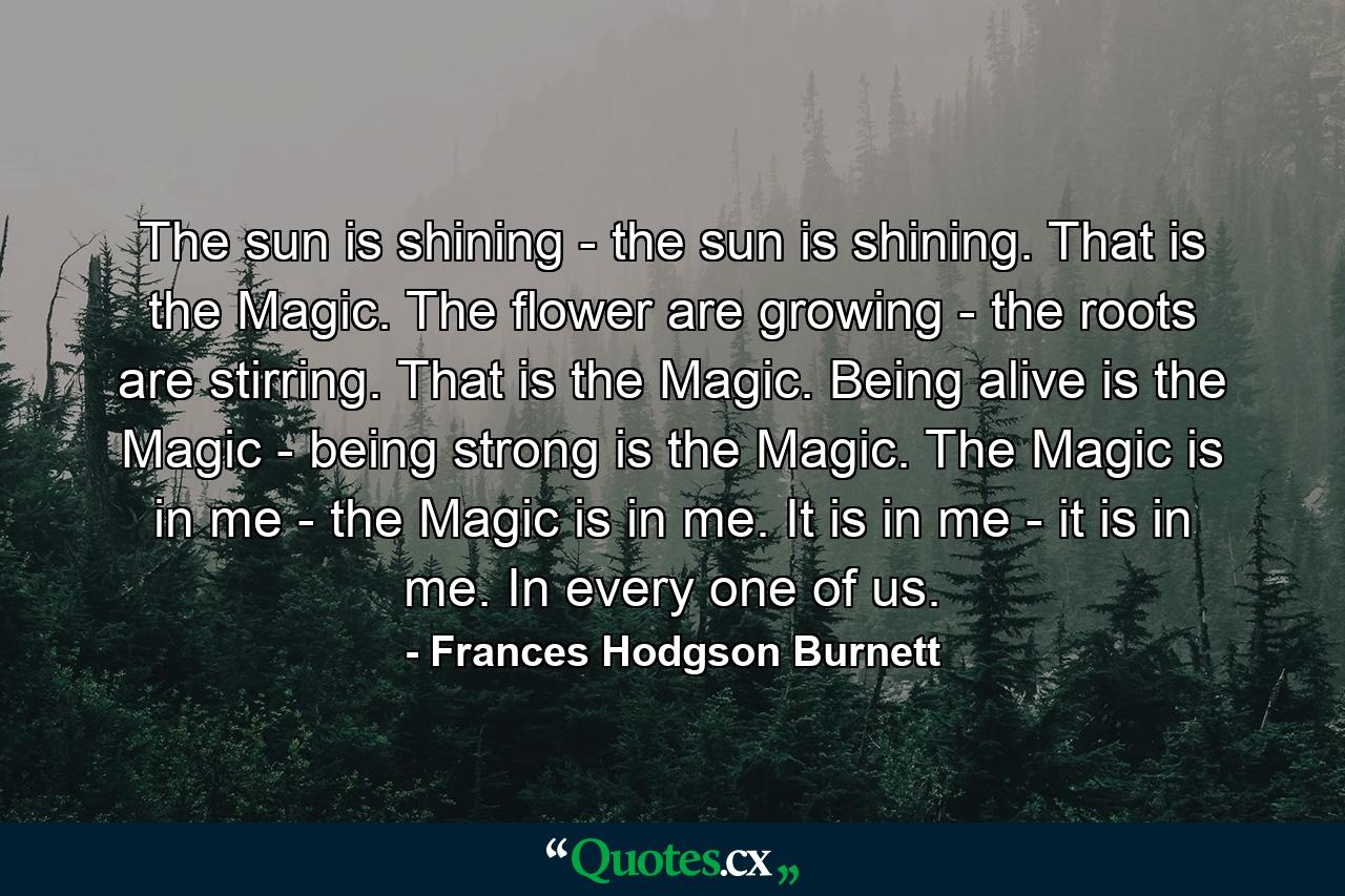 The sun is shining - the sun is shining. That is the Magic. The flower are growing - the roots are stirring. That is the Magic. Being alive is the Magic - being strong is the Magic. The Magic is in me - the Magic is in me. It is in me - it is in me. In every one of us. - Quote by Frances Hodgson Burnett