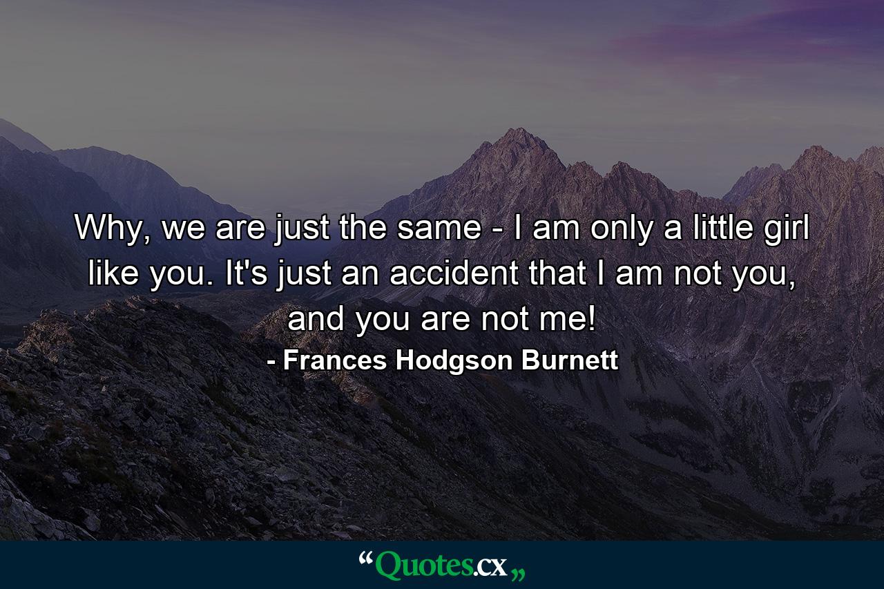 Why, we are just the same - I am only a little girl like you. It's just an accident that I am not you, and you are not me! - Quote by Frances Hodgson Burnett