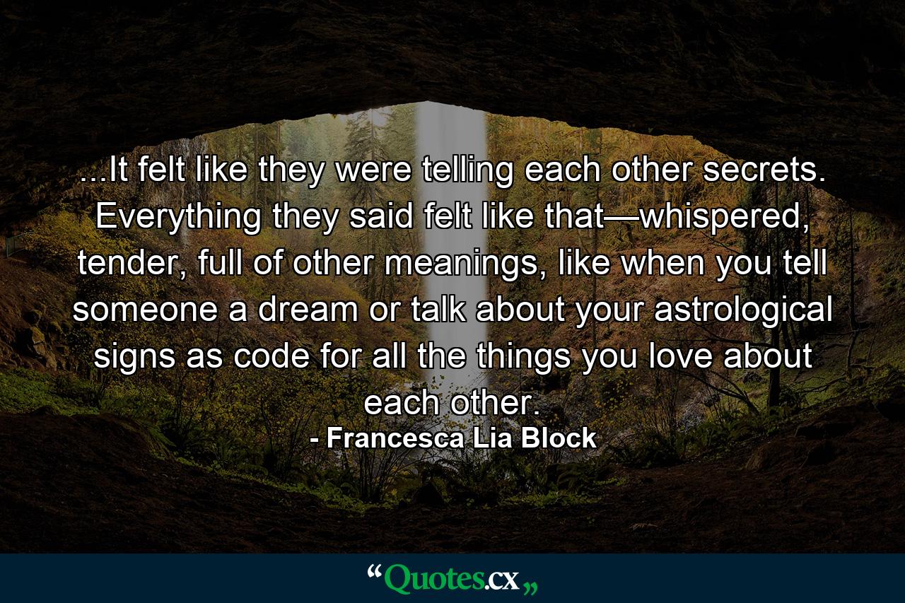 ...It felt like they were telling each other secrets. Everything they said felt like that—whispered, tender, full of other meanings, like when you tell someone a dream or talk about your astrological signs as code for all the things you love about each other. - Quote by Francesca Lia Block