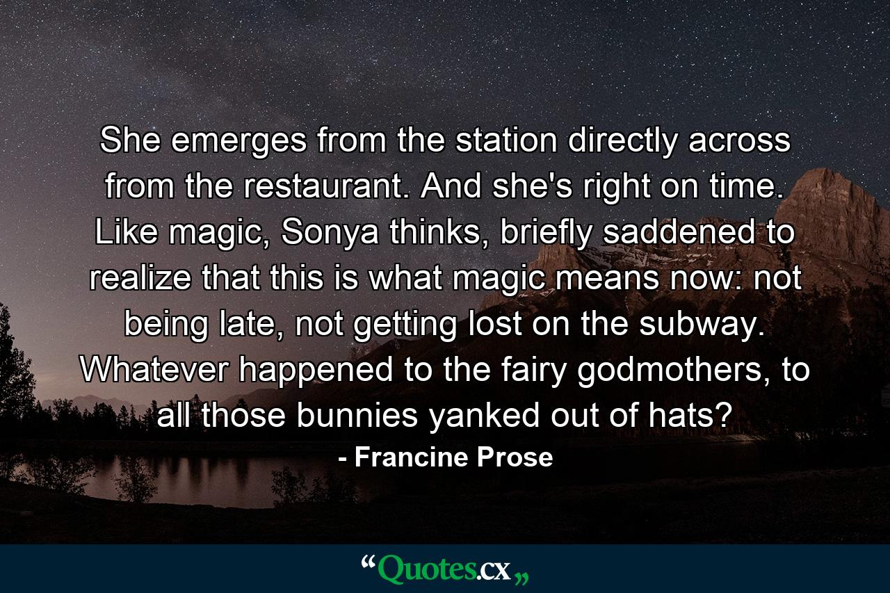 She emerges from the station directly across from the restaurant. And she's right on time. Like magic, Sonya thinks, briefly saddened to realize that this is what magic means now: not being late, not getting lost on the subway. Whatever happened to the fairy godmothers, to all those bunnies yanked out of hats? - Quote by Francine Prose