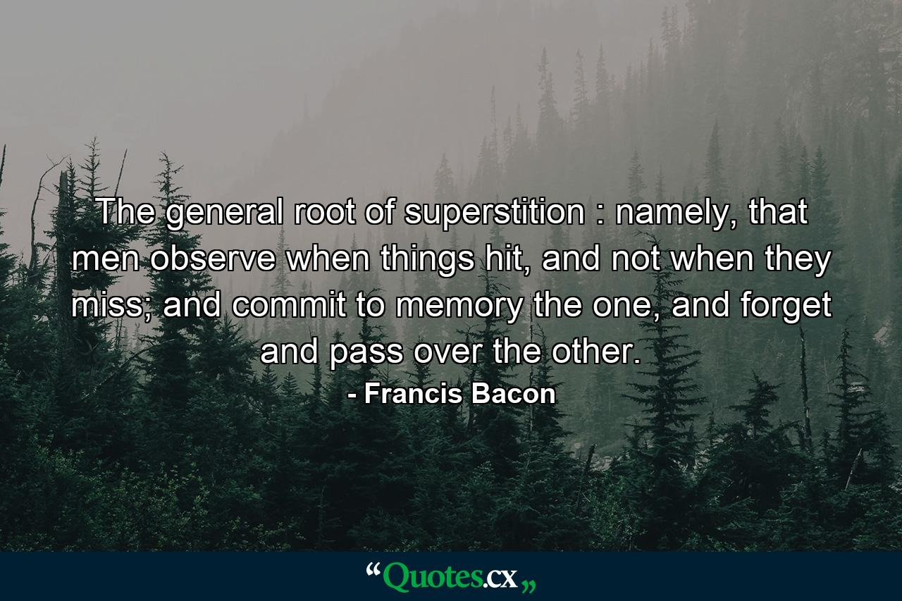 The general root of superstition : namely, that men observe when things hit, and not when they miss; and commit to memory the one, and forget and pass over the other. - Quote by Francis Bacon