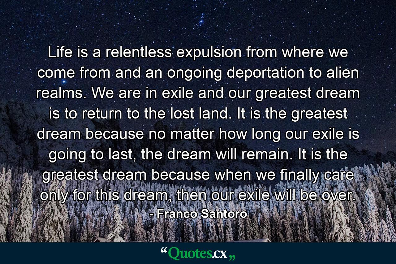 Life is a relentless expulsion from where we come from and an ongoing deportation to alien realms. We are in exile and our greatest dream is to return to the lost land. It is the greatest dream because no matter how long our exile is going to last, the dream will remain. It is the greatest dream because when we finally care only for this dream, then our exile will be over. - Quote by Franco Santoro