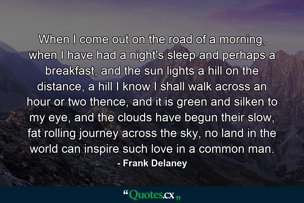 When I come out on the road of a morning, when I have had a night's sleep and perhaps a breakfast, and the sun lights a hill on the distance, a hill I know I shall walk across an hour or two thence, and it is green and silken to my eye, and the clouds have begun their slow, fat rolling journey across the sky, no land in the world can inspire such love in a common man. - Quote by Frank Delaney