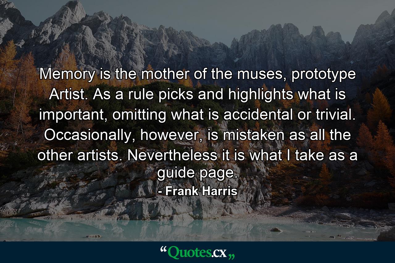 Memory is the mother of the muses, prototype Artist. As a rule picks and highlights what is important, omitting what is accidental or trivial. Occasionally, however, is mistaken as all the other artists. Nevertheless it is what I take as a guide page. - Quote by Frank Harris