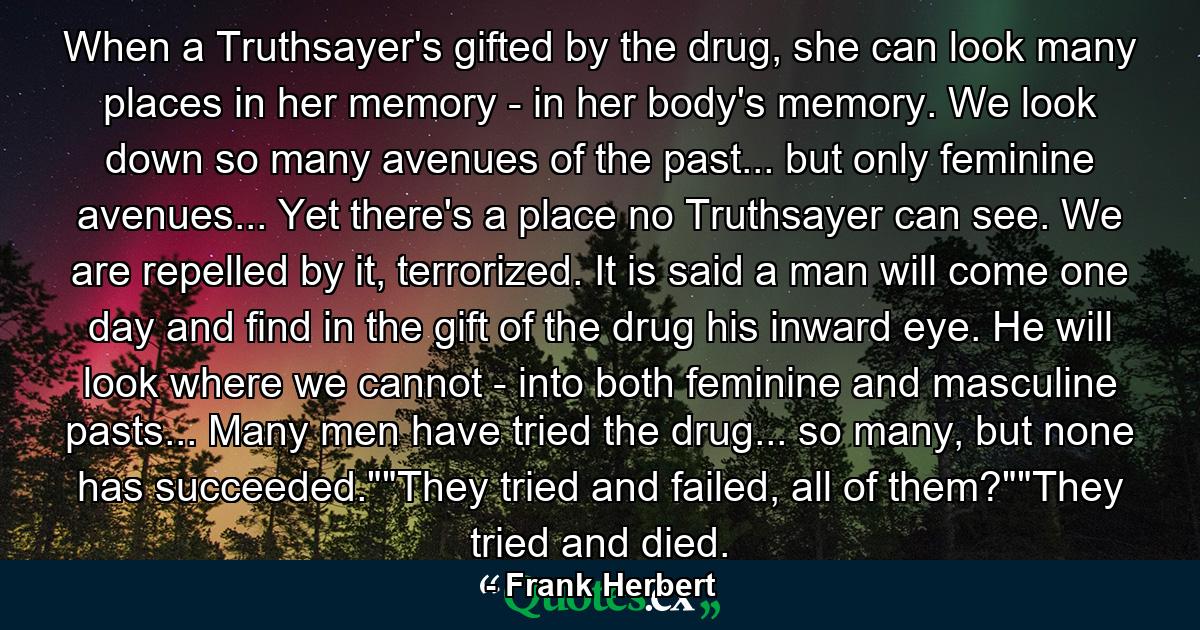 When a Truthsayer's gifted by the drug, she can look many places in her memory - in her body's memory. We look down so many avenues of the past... but only feminine avenues... Yet there's a place no Truthsayer can see. We are repelled by it, terrorized. It is said a man will come one day and find in the gift of the drug his inward eye. He will look where we cannot - into both feminine and masculine pasts... Many men have tried the drug... so many, but none has succeeded.