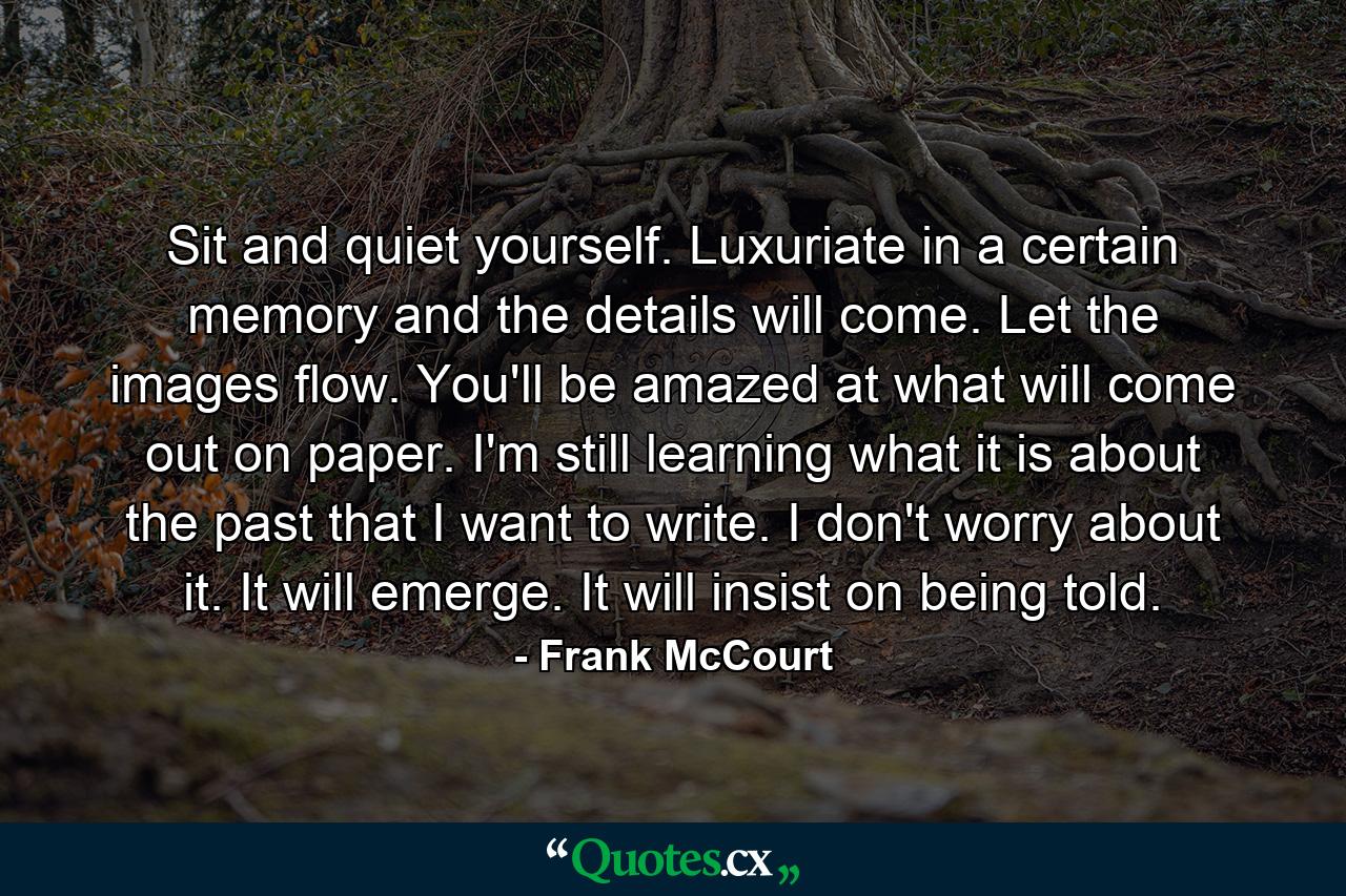 Sit and quiet yourself. Luxuriate in a certain memory and the details will come. Let the images flow. You'll be amazed at what will come out on paper. I'm still learning what it is about the past that I want to write. I don't worry about it. It will emerge. It will insist on being told. - Quote by Frank McCourt