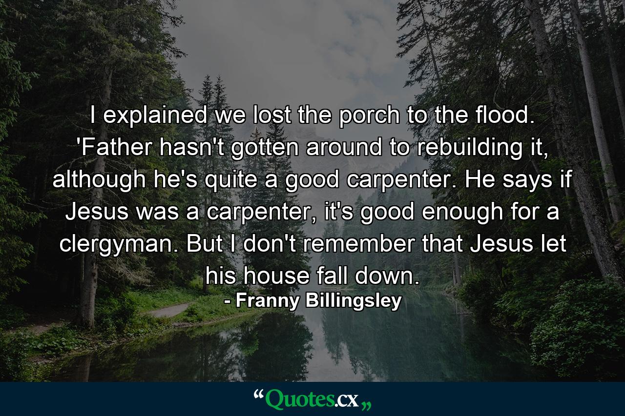 I explained we lost the porch to the flood. 'Father hasn't gotten around to rebuilding it, although he's quite a good carpenter. He says if Jesus was a carpenter, it's good enough for a clergyman. But I don't remember that Jesus let his house fall down. - Quote by Franny Billingsley