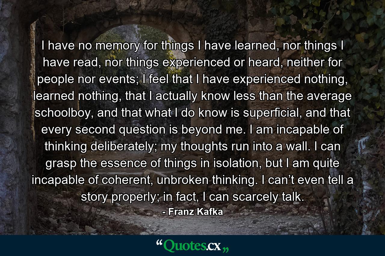 I have no memory for things I have learned, nor things I have read, nor things experienced or heard, neither for people nor events; I feel that I have experienced nothing, learned nothing, that I actually know less than the average schoolboy, and that what I do know is superficial, and that every second question is beyond me. I am incapable of thinking deliberately; my thoughts run into a wall. I can grasp the essence of things in isolation, but I am quite incapable of coherent, unbroken thinking. I can’t even tell a story properly; in fact, I can scarcely talk. - Quote by Franz Kafka