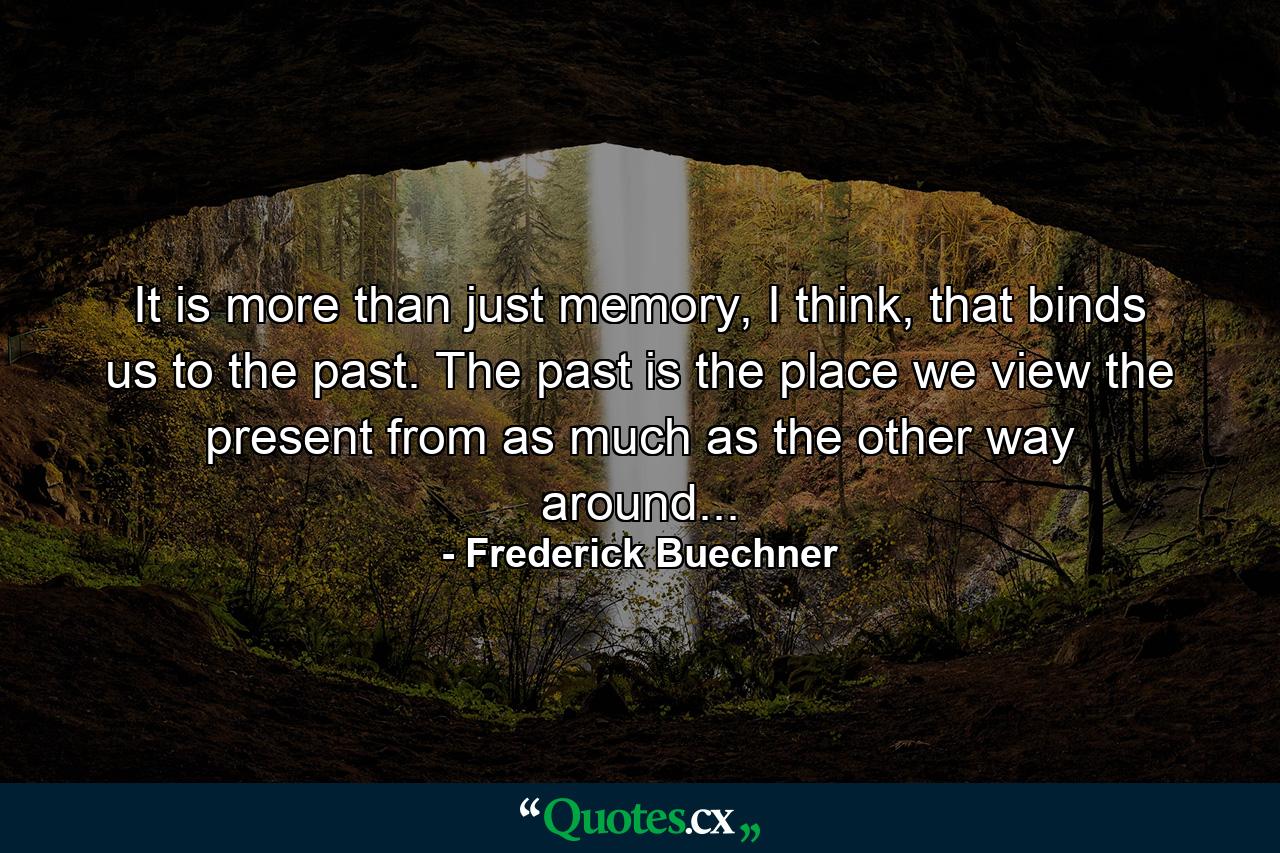 It is more than just memory, I think, that binds us to the past. The past is the place we view the present from as much as the other way around... - Quote by Frederick Buechner