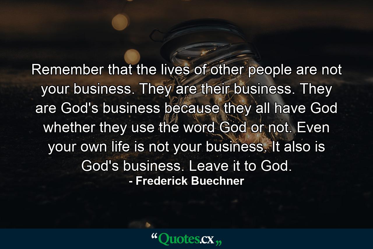 Remember that the lives of other people are not your business. They are their business. They are God's business because they all have God whether they use the word God or not. Even your own life is not your business. It also is God's business. Leave it to God. - Quote by Frederick Buechner