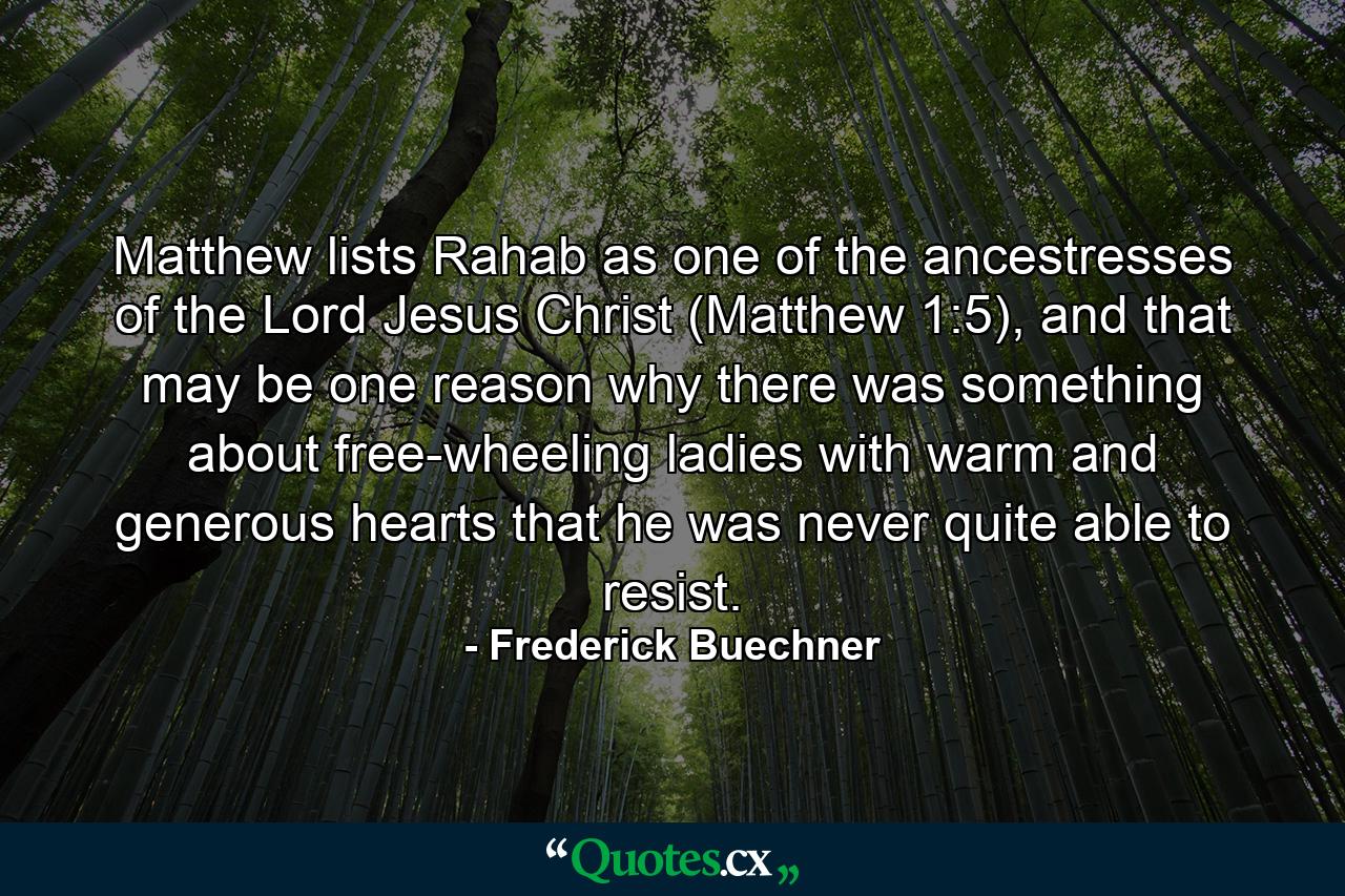 Matthew lists Rahab as one of the ancestresses of the Lord Jesus Christ (Matthew 1:5), and that may be one reason why there was something about free-wheeling ladies with warm and generous hearts that he was never quite able to resist. - Quote by Frederick Buechner